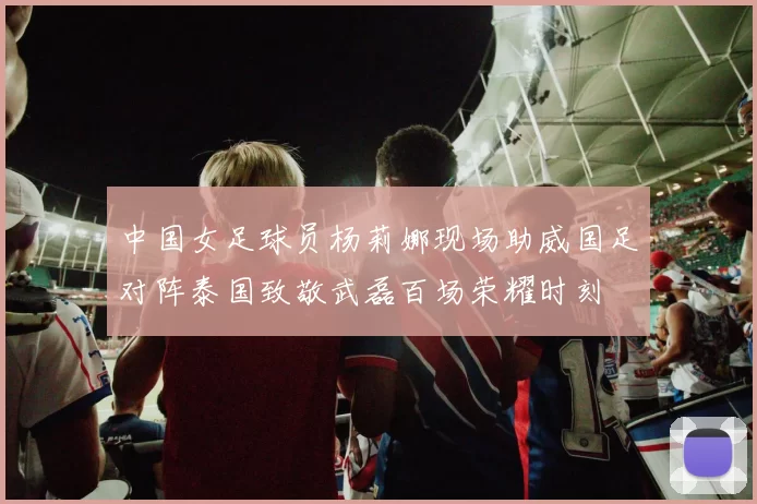 中国女足球员杨莉娜现场助威国足对阵泰国致敬武磊百场荣耀时刻