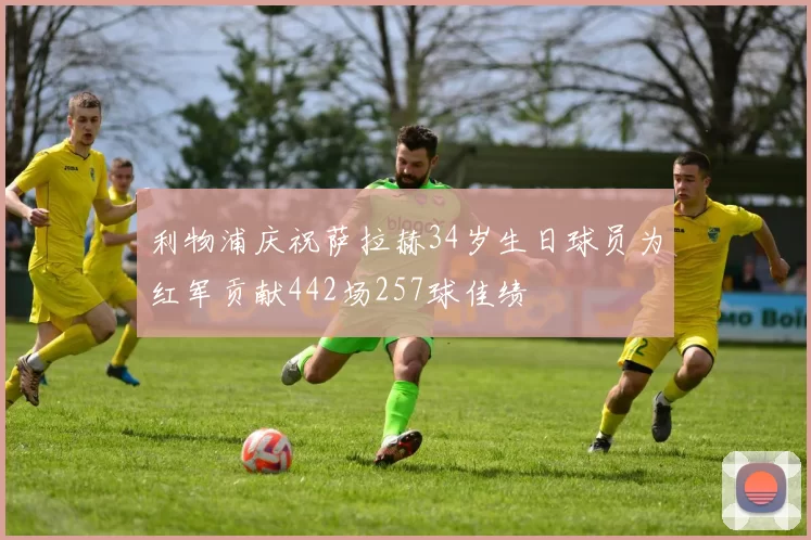 利物浦庆祝萨拉赫34岁生日球员为红军贡献442场257球佳绩