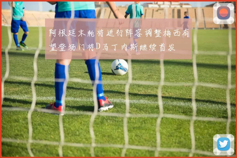 阿根廷末轮将进行阵容调整梅西有望登场门将D马丁内斯继续首发